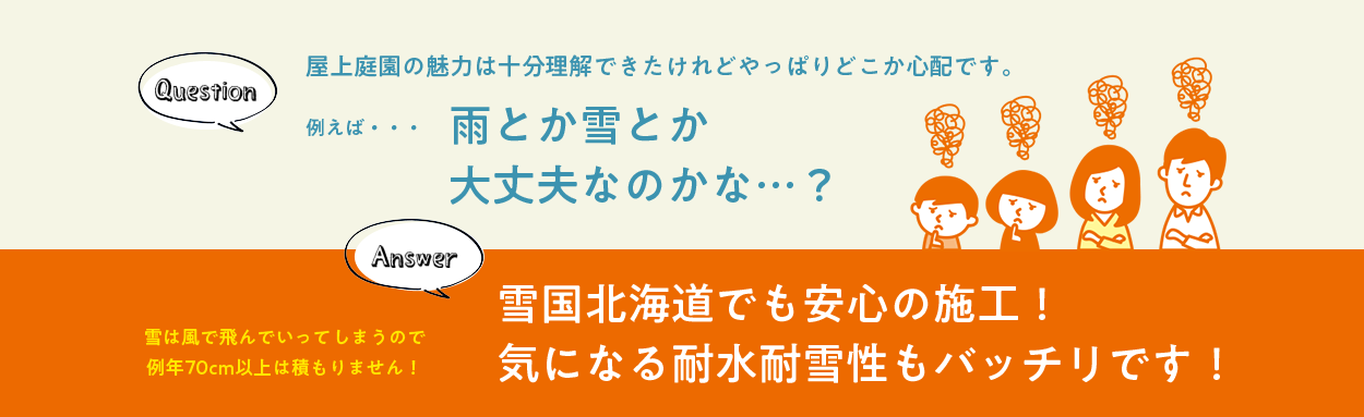 Question 屋上庭園の魅力は十分理解できたけれどやっぱりどこか心配です。 例えば…雨とか雪とか大丈夫なのかな…？ Answer 雪は風で飛んでいってしまうので例年70cm以上は積もりません！ 雪国北海道でも安心の施工！気になる耐水耐雪性もバッチリです！