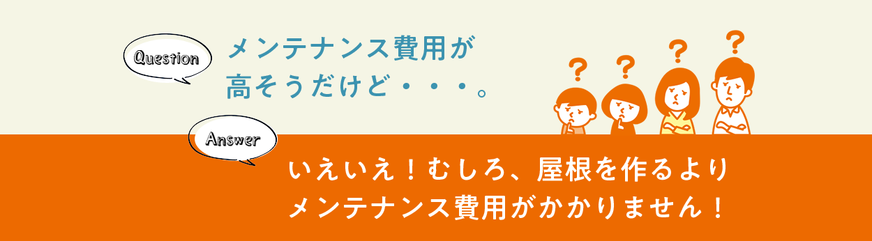 Question メンテナンス費用が高そうだけど・・・。 Answer いえいえ！むしろ、屋根を作るよりメンテナンス費用がかかりません！