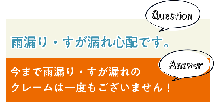 Question 雨漏り・すが漏れ心配です。 Answer 今まで雨漏り・すが漏れのクレームは一度もございません！